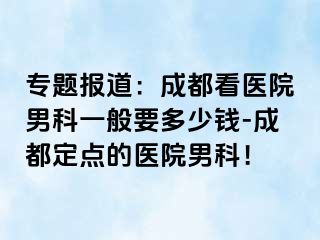 专题报道：成都看医院男科一般要多少钱-成都定点的医院男科！
