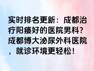 实时排名更新：成都治疗阳痿好的医院男科?成都博大泌尿外科医院，就诊环境更轻松！