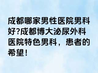 成都哪家男性医院男科好?成都博大泌尿外科医院特色男科，患者的希望！