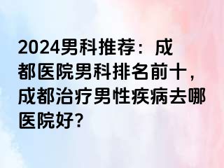 2024男科推荐：成都医院男科排名前十，成都治疗男性疾病去哪医院好?