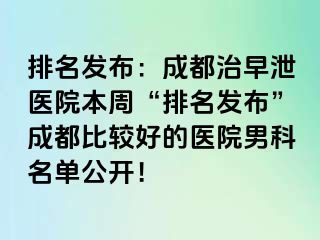 排名发布：成都治早泄医院本周“排名发布”成都比较好的医院男科名单公开！