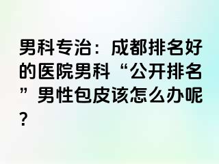 男科专治：成都排名好的医院男科“公开排名”男性包皮该怎么办呢？