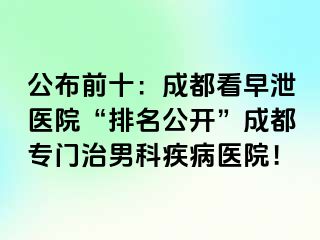 公布前十：成都看早泄医院“排名公开”成都专门治男科疾病医院！