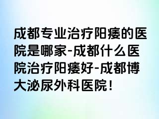成都专业治疗阳痿的医院是哪家-成都什么医院治疗阳痿好-成都博大泌尿外科医院！