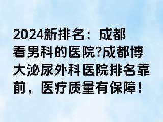 2024新排名：成都看男科的医院?成都博大泌尿外科医院排名靠前，医疗质量有保障！