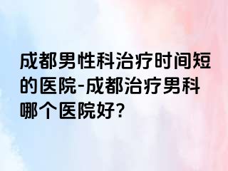 成都男性科治疗时间短的医院-成都治疗男科哪个医院好?
