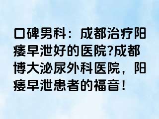 口碑男科：成都治疗阳痿早泄好的医院?成都博大泌尿外科医院，阳痿早泄患者的福音！