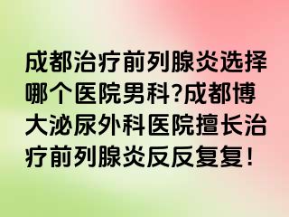 成都治疗前列腺炎选择哪个医院男科?成都博大泌尿外科医院擅长治疗前列腺炎反反复复！