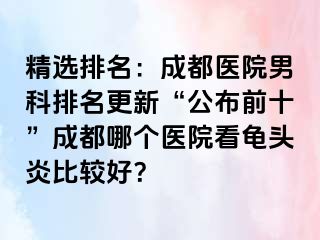 精选排名：成都医院男科排名更新“公布前十”成都哪个医院看龟头炎比较好？