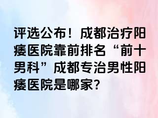 评选公布！成都治疗阳痿医院靠前排名“前十男科”成都专治男性阳痿医院是哪家？