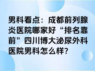 男科看点：成都前列腺炎医院哪家好“排名靠前”四川博大泌尿外科医院男科怎么样？