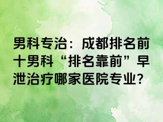 男科专治：成都排名前十男科“排名靠前”早泄治疗哪家医院专业？