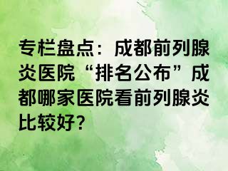 专栏盘点：成都前列腺炎医院“排名公布”成都哪家医院看前列腺炎比较好？