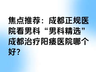焦点推荐：成都正规医院看男科“男科精选”成都治疗阳痿医院哪个好？