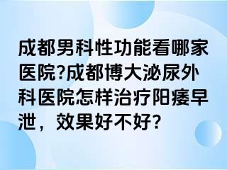 成都男科性功能看哪家医院?成都博大泌尿外科医院怎样治疗阳痿早泄，效果好不好?