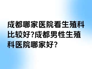 成都哪家医院看生殖科比较好?成都男性生殖科医院哪家好?