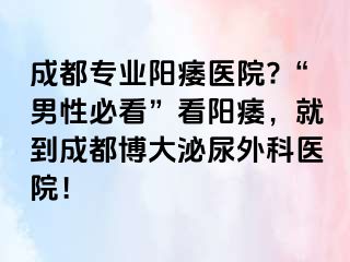 成都专业阳痿医院?“男性必看”看阳痿，就到成都博大泌尿外科医院！