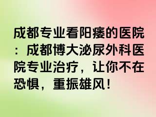 成都专业看阳痿的医院：成都博大泌尿外科医院专业治疗，让你不在恐惧，重振雄风！
