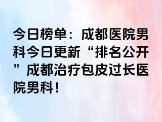 今日榜单：成都医院男科今日更新“排名公开”成都治疗包皮过长医院男科！