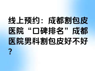 线上预约：成都割包皮医院“口碑排名”成都医院男科割包皮好不好？