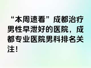 “本周速看”成都治疗男性早泄好的医院，成都专业医院男科排名关注！