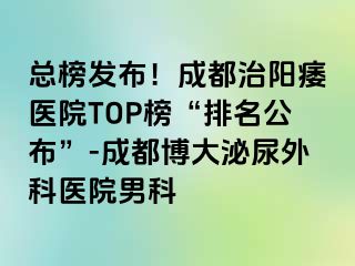 总榜发布！成都治阳痿医院TOP榜“排名公布”-成都博大泌尿外科医院男科