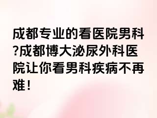 成都专业的看医院男科?成都博大泌尿外科医院让你看男科疾病不再难！