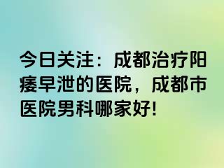 今日关注：成都治疗阳痿早泄的医院，成都市医院男科哪家好!