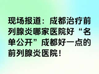 现场报道：成都治疗前列腺炎哪家医院好“名单公开”成都好一点的前列腺炎医院！