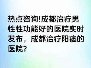 热点咨询!成都治疗男性性功能好的医院实时发布，成都治疗阳痿的医院?