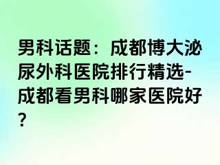 男科话题：成都博大泌尿外科医院排行精选-成都看男科哪家医院好？