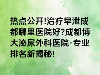 热点公开!治疗早泄成都哪里医院好?成都博大泌尿外科医院-专业排名新揭秘!