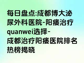 每日盘点:成都博大泌尿外科医院-阳痿治疗quanwei选择-成都治疗阳痿医院排名热榜揭晓