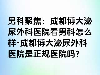 男科聚焦：成都博大泌尿外科医院看男科怎么样-成都博大泌尿外科医院是正规医院吗？