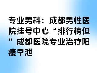 专业男科：成都男性医院挂号中心“排行榜但”成都医院专业治疗阳痿早泄
