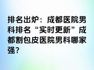 排名出炉：成都医院男科排名“实时更新”成都割包皮医院男科哪家强？