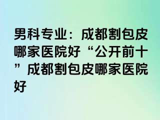 男科专业：成都割包皮哪家医院好“公开前十”成都割包皮哪家医院好