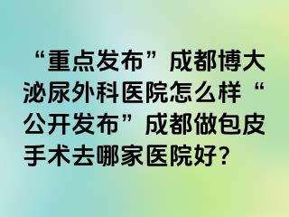 “重点发布”成都博大泌尿外科医院怎么样“公开发布”成都做包皮手术去哪家医院好？