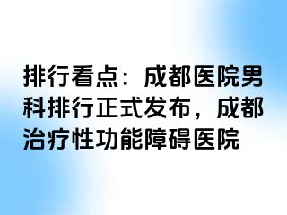 排行看点：成都医院男科排行正式发布，成都治疗性功能障碍医院
