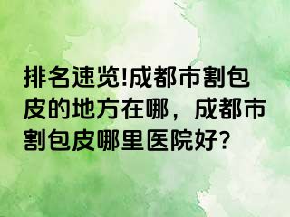 排名速览!成都市割包皮的地方在哪，成都市割包皮哪里医院好?