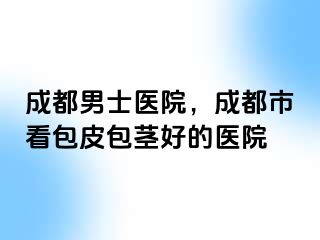 成都男士医院，成都市看包皮包茎好的医院