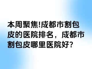 本周聚焦!成都市割包皮的医院排名，成都市割包皮哪里医院好?