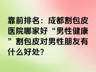 靠前排名：成都割包皮医院哪家好“男性健康”割包皮对男性朋友有什么好处？