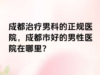成都治疗男科的正规医院，成都市好的男性医院在哪里?