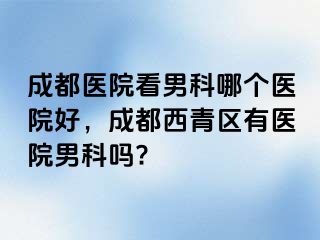 成都医院看男科哪个医院好，成都西青区有医院男科吗?