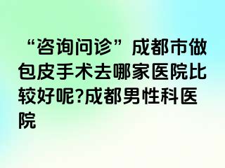 “咨询问诊”成都市做包皮手术去哪家医院比较好呢?成都男性科医院