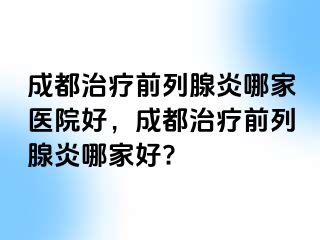 成都治疗前列腺炎哪家医院好，成都治疗前列腺炎哪家好?