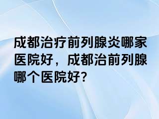 成都治疗前列腺炎哪家医院好，成都治前列腺哪个医院好?