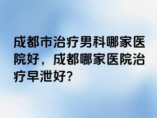 成都市治疗男科哪家医院好，成都哪家医院治疗早泄好?