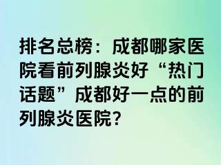 排名总榜：成都哪家医院看前列腺炎好“热门话题”成都好一点的前列腺炎医院？